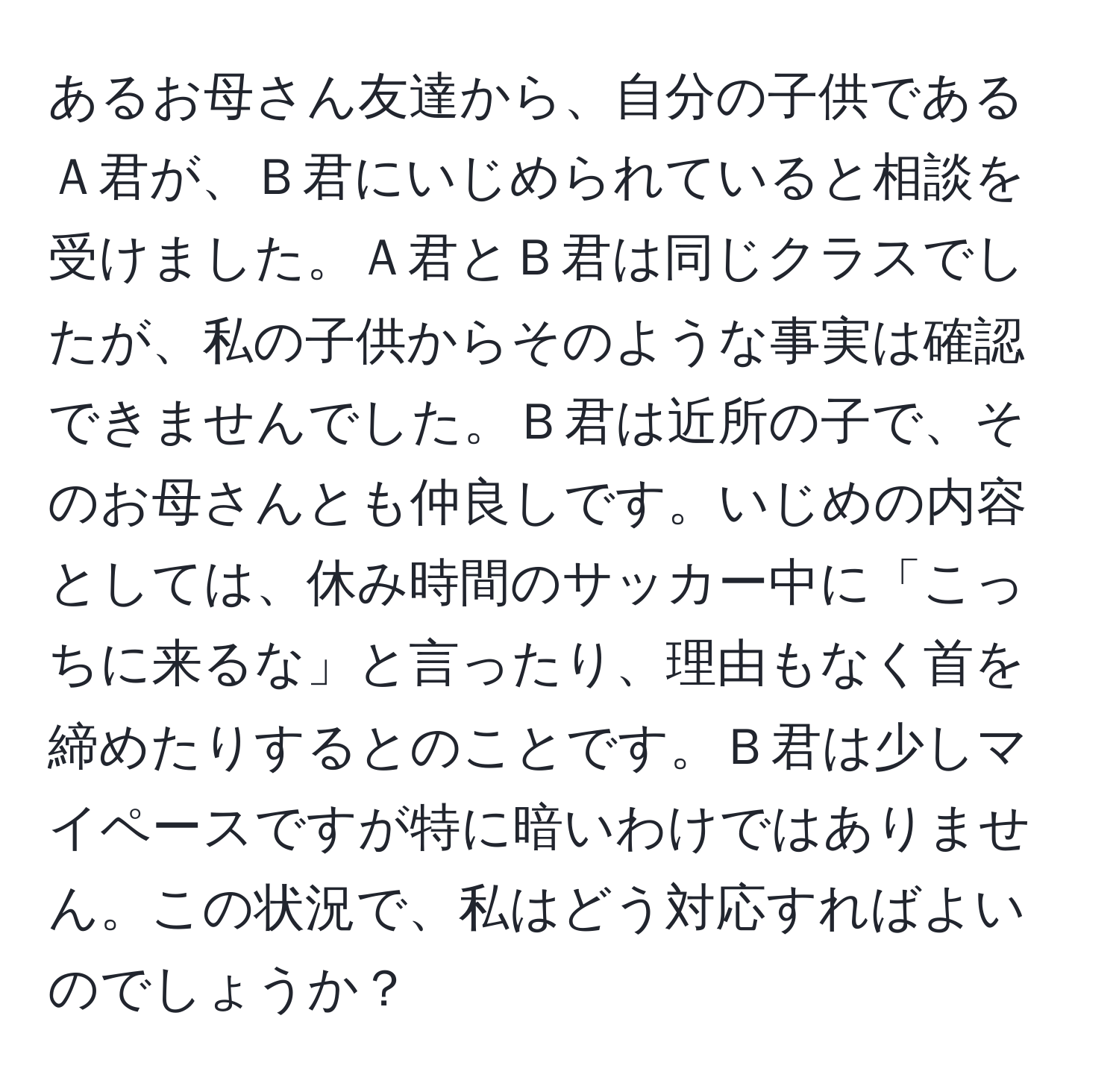 あるお母さん友達から、自分の子供であるＡ君が、Ｂ君にいじめられていると相談を受けました。Ａ君とＢ君は同じクラスでしたが、私の子供からそのような事実は確認できませんでした。Ｂ君は近所の子で、そのお母さんとも仲良しです。いじめの内容としては、休み時間のサッカー中に「こっちに来るな」と言ったり、理由もなく首を締めたりするとのことです。Ｂ君は少しマイペースですが特に暗いわけではありません。この状況で、私はどう対応すればよいのでしょうか？