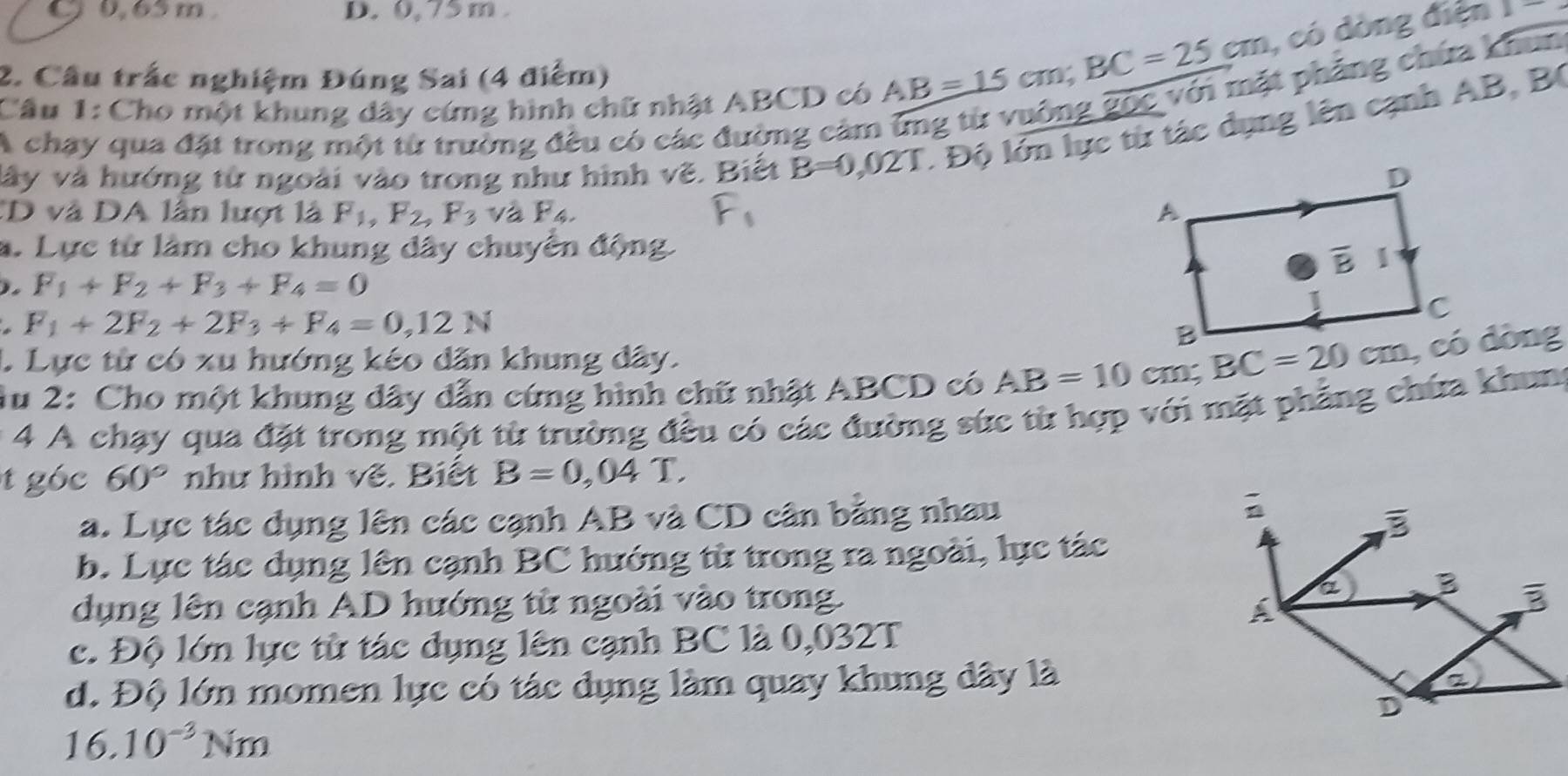 C0, 65 m D. 0, 75 m 
2. Cầu trắc nghiệm Đúng Sai (4 điểm)
AB=15cm;BC=25cm , có dòng điện 2-
A chay qua đặt trong một từ trưởng đều có các đường cảm ứng từ vuởng gốc với mặt phẳng chứa khun
Câu 1: Cho một khung dây cứng hình chữ nhật ABCD có
vây và hướng từ ngoài vào trong như hình vẽ. Biết B=0 021 * Độ lớn lực từ tác dụng lên cạnh AB, B
TD và DA lần lượt là F_1,F_2,F_3 và F_4.
a. Lực từ làm cho khung dây chuyển động
F_1+F_2+F_3+F_4=0
F_1+2F_2+2F_3+F_4=0,12N
1 Lực từ có xu hướng kéo dân khung dây.
1u 2: Cho một khung dây dẫn cứng hình chữ nhật ABCD có AB=10cm; BC=20cm, có đòng
* 4 A chạy qua đặt trong một từ trường đều có các đường sức từ hợp với mặt phẳng chứa khung
tgóc 60° như hình vẽ. Biết B=0,04T.
a. Lực tác dụng lên các cạnh AB và CD cân bằng nhau
b. Lực tác dụng lên cạnh BC hướng từ trong ra ngoài, lực tác
dụng lên cạnh AD hướng từ ngoài vào trong.
c. Độ lớn lực từ tác dụng lên cạnh BC là 0,032T
d. Độ lớn momen lực có tác dụng làm quay khung dây là
16.10^(-3)Nm