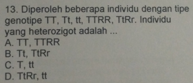 Diperoleh beberapa individu dengan tipe
genotipe TT, Tt, tt, TTRR, TtRr. Individu
yang heterozigot adalah ...
A. TT, TTRR
B. Tt, TtRr
C. T, tt
D. TtRr, tt