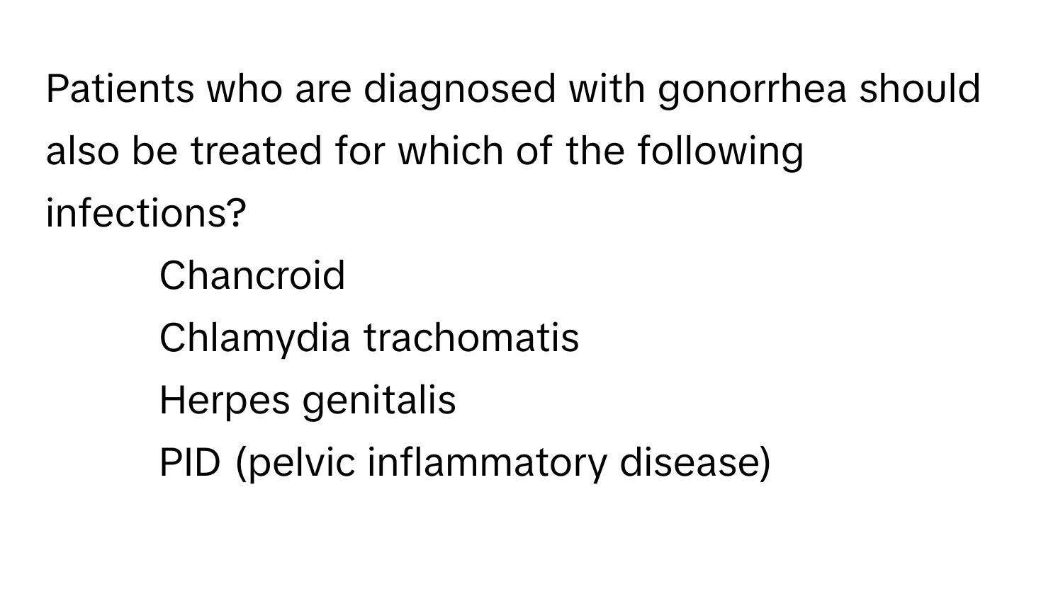 Patients who are diagnosed with gonorrhea should also be treated for which of the following infections?

1) Chancroid 
2) Chlamydia trachomatis 
3) Herpes genitalis 
4) PID (pelvic inflammatory disease)