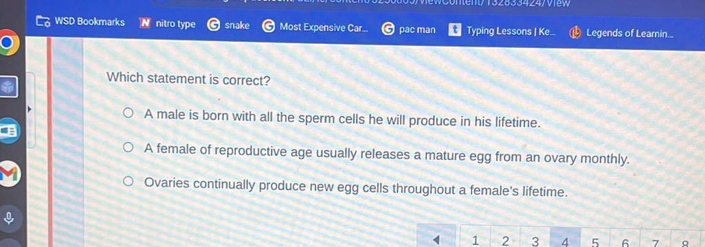 0/vewContent/ 132833424/ View
WSD Bookmarks a nitro type snake Most Expensive Car... pac man Typing Lessons | Ke... Legends of Learnin...
Which statement is correct?
A male is born with all the sperm cells he will produce in his lifetime.
A female of reproductive age usually releases a mature egg from an ovary monthly.
Ovaries continually produce new egg cells throughout a female’s lifetime.