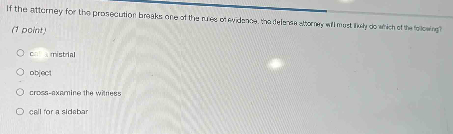 If the attorney for the prosecution breaks one of the rules of evidence, the defense attorney will most likely do which of the following?
(1 point)
call a mistrial
object
cross-examine the witness
call for a sidebar