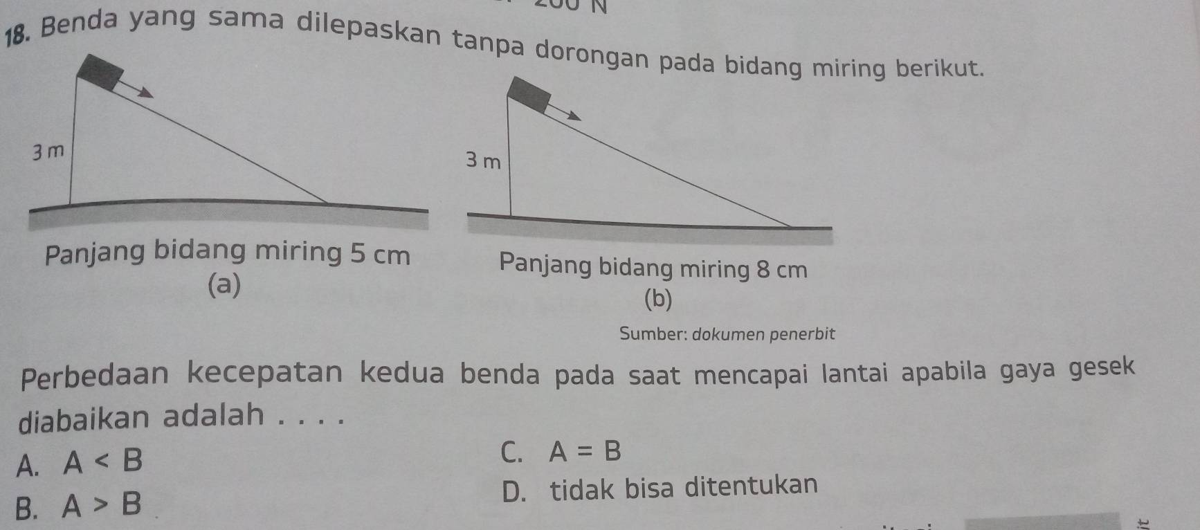 Panjang bidang miring 5 cm Panjang bidang miring 8 cm
(a)
(b)
Sumber: dokumen penerbit
Perbedaan kecepatan kedua benda pada saat mencapai lantai apabila gaya gesek
diabaikan adalah . . . .
A. A
C. A=B
B. A>B D. tidak bisa ditentukan