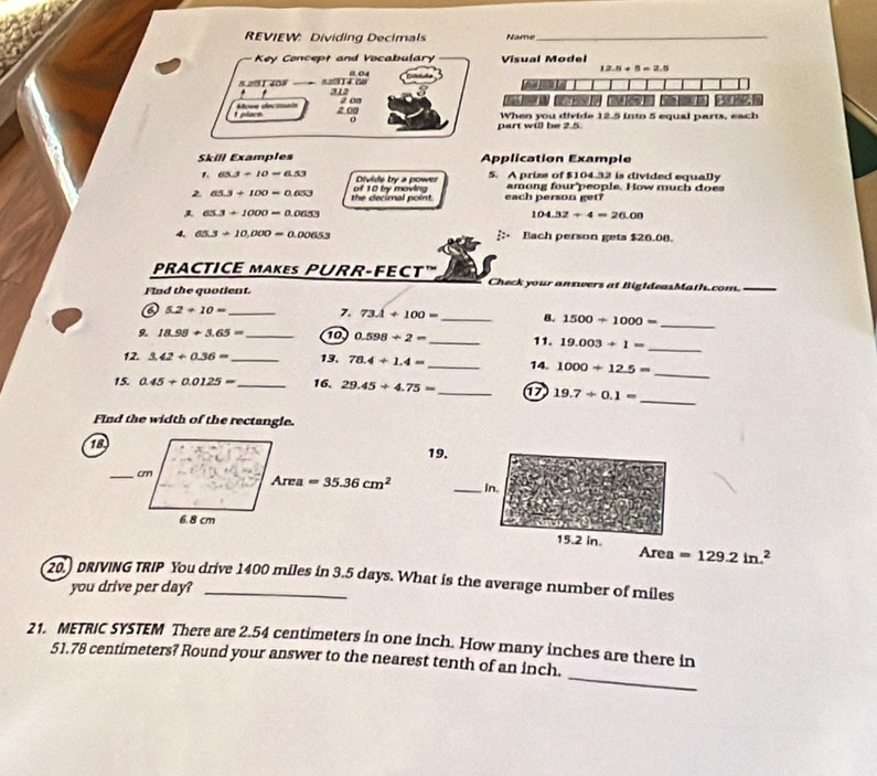 REVIEW: Dividing Decimals Name_
Key Concept and Vocabulary Visual Model
12.5+5=2.5
5.291 408 5.2914.00 312 0.04
2 08  D e r     
. a 0g
t place. Afove decinats
part will be 2.5. When you divide 12.5 into 5 equal parts, each
Skill Examples Application Example
1 65.3+10=6.53 Divide by a power 5. A prize of $104.32 is divided equally
2 65.3+100=0.653 the decimal point. of 10 by moving each person get? among four people. How much does
65.3+1000=0.0653
104.32/ 4=26.00
4. 65.3/ 10,000=0.00653 Bach person gets $26.08.
PRACTICE MAKES PURR-FECT' Check your answers at BigIdeasMath.com.
Find the quotient.
o 5.2+10= _ 7. 73.4+100= _8. 1500/ 1000=
_
9. 18.98+3.65= _10 0.598/ 2= _11. 19.003+1=
_
_
12 3.42/ 0.36= _ 13. 78.4+1.4= _14. 1000/ 12.5=
15. 0.45/ 0.0125= _ 16, 29.45+4.75= _D 19.7/ 0.1=
_
Find the width of the rectangle.
1
_
Area =129.2in.^2
20.) DRIVING TRIP You drive 1400 miles in 3.5 days. What is the average number of miles
you drive per day?
_
21. METRIC SYSTEM There are 2.54 centimeters in one inch. How many inches are there in
51.78 centimeters? Round your answer to the nearest tenth of an inch.