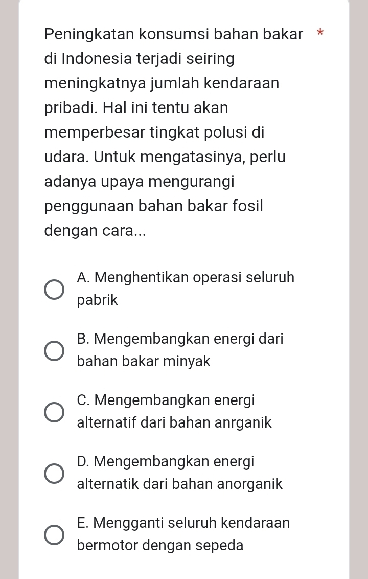 Peningkatan konsumsi bahan bakar *
di Indonesia terjadi seiring
meningkatnya jumlah kendaraan
pribadi. Hal ini tentu akan
memperbesar tingkat polusi di
udara. Untuk mengatasinya, perlu
adanya upaya mengurangi
penggunaan bahan bakar fosil
dengan cara...
A. Menghentikan operasi seluruh
pabrik
B. Mengembangkan energi dari
bahan bakar minyak
C. Mengembangkan energi
alternatif dari bahan anrganik
D. Mengembangkan energi
alternatik dari bahan anorganik
E. Mengganti seluruh kendaraan
bermotor dengan sepeda