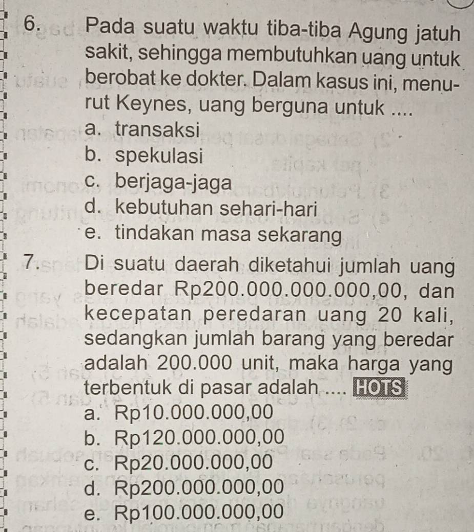 Pada suatu waktu tiba-tiba Agung jatuh
sakit, sehingga membutuhkan uang untuk
berobat ke dokter. Dalam kasus ini, menu-
rut Keynes, uang berguna untuk ....
a. transaksi
b. spekulasi
c.berjaga-jaga
d. kebutuhan sehari-hari
e. tindakan masa sekarang
7. Di suatu daerah diketahui jumlah uang
beredar Rp200.000.000.000,00, dan
kecepatan peredaran uang 20 kali,
sedangkan jumlah barang yang beredar
adalah 200.000 unit, maka harga yang
terbentuk di pasar adalah .... HOTS
a. Rp10.000.000,00
b. Rp120.000.000,00
c. Rp20.000.000,00
d. Rp200.000.000,00
e. Rp100.000.000,00