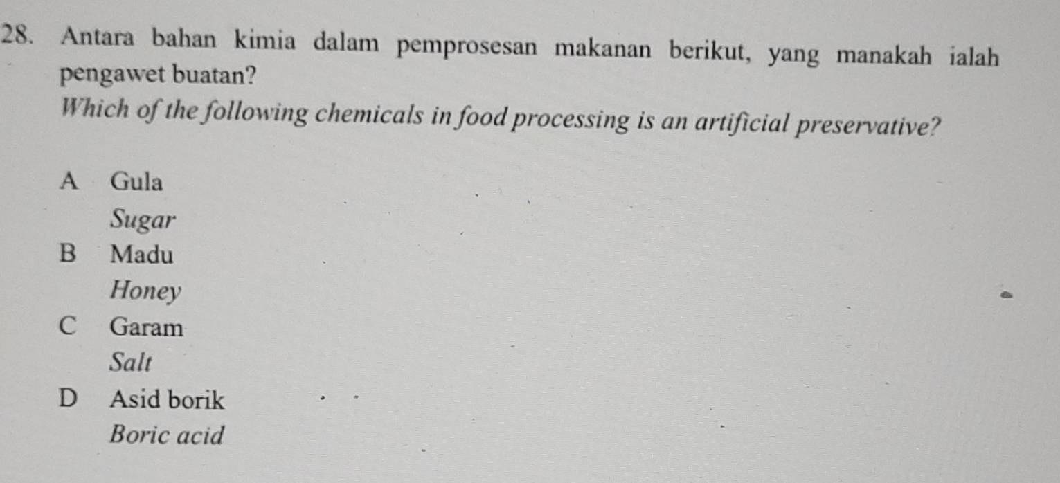 Antara bahan kimia dalam pemprosesan makanan berikut, yang manakah ialah
pengawet buatan?
Which of the following chemicals in food processing is an artificial preservative?
A Gula
Sugar
B Madu
Honey
C Garam
Salt
D Asid borik
Boric acid