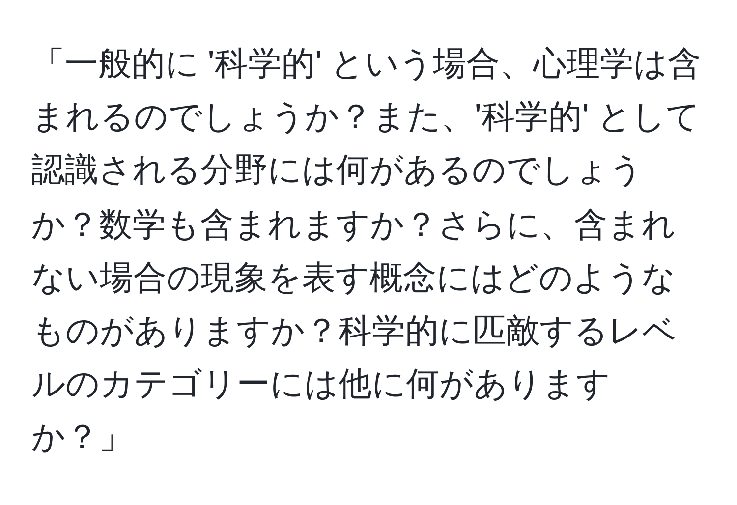 「一般的に '科学的' という場合、心理学は含まれるのでしょうか？また、'科学的' として認識される分野には何があるのでしょうか？数学も含まれますか？さらに、含まれない場合の現象を表す概念にはどのようなものがありますか？科学的に匹敵するレベルのカテゴリーには他に何がありますか？」