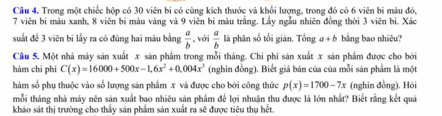 Trong một chiếc hộp có 30 viên bi có cùng kích thước và khối lượng, trong đó có 6 viên bi màu đô,
7 viên bi màu xanh, 8 viên bi màu vàng và 9 viên bi màu trắng. Lấy ngẫu nhiên đồng thời 3 viên bi. Xác 
suất đề 3 viên bi lấy ra có đúng hai màu bằng  a/b  , với  a/b  là phân số tối giản. Tổng a+b bằng bao nhiêu? 
Câu 5. Một nhà máy sản xuất x sản phẩm trong mỗi tháng. Chi phí sản xuất x sản phẩm được cho bởi 
hàm chi phí C(x)=16000+500x-1,6x^2+0,004x^3 (nghìn đồng). Biết giá bán của của mỗi sản phẩm là một 
hàm số phụ thuộc vào số lượng sản phẩm x và được cho bởi công thức p(x)=1700-7x (nghìn đồng). Hỏi 
mỗi tháng nhà máy nên sản xuất bao nhiêu sản phẩm để lợi nhuận thu được là lớn nhất? Biết rằng kết quả 
khảo sát thị trường cho thấy sản phẩm sản xuất ra sẽ được tiêu thụ hết.