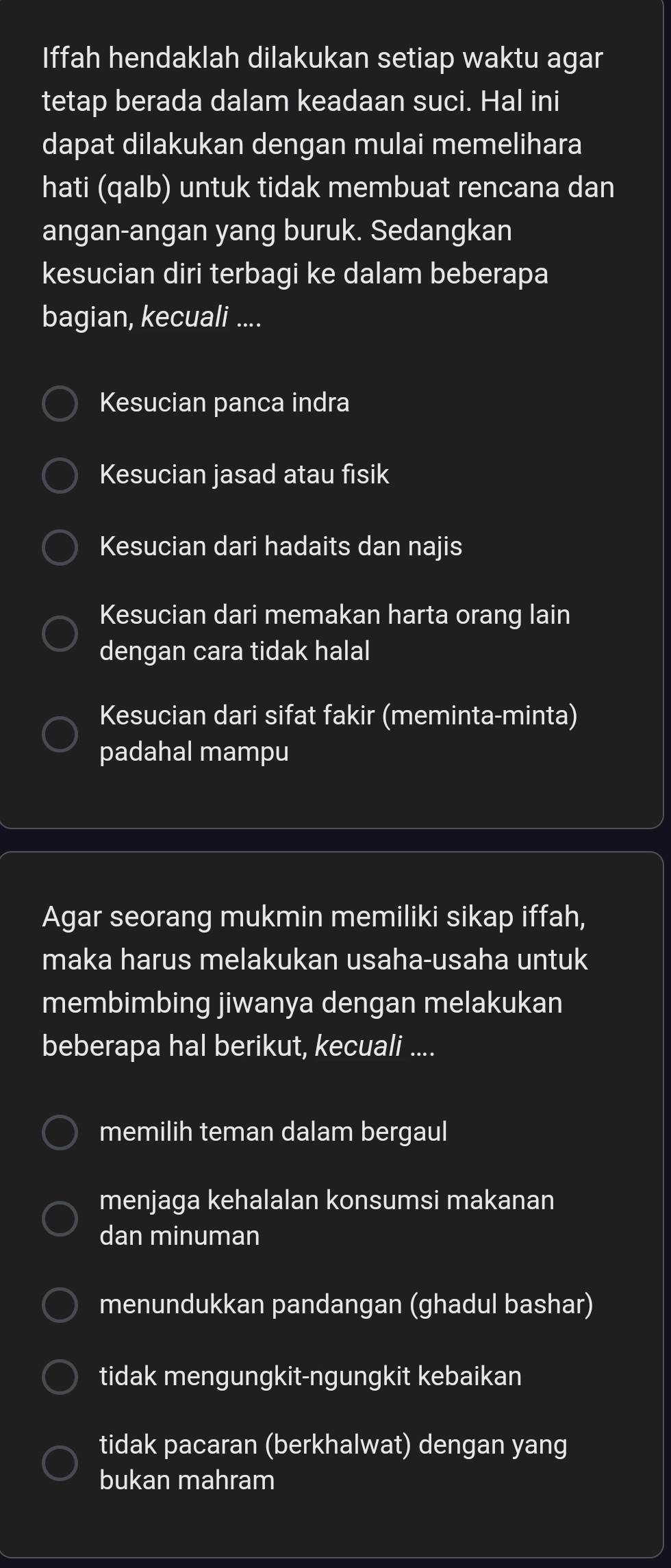 Iffah hendaklah dilakukan setiap waktu agar
tetap berada dalam keadaan suci. Hal ini
dapat dilakukan dengan mulai memelihara
hati (qalb) untuk tidak membuat rencana dan
angan-angan yang buruk. Sedangkan
kesucian diri terbagi ke dalam beberapa
bagian, kecuali ....
Kesucian panca indra
Kesucian jasad atau fisik
Kesucian dari hadaits dan najis
Kesucian dari memakan harta orang lain
dengan cara tidak halal
Kesucian dari sifat fakir (meminta-minta)
padahal mampu
Agar seorang mukmin memiliki sikap iffah,
maka harus melakukan usaha-usaha untuk
membimbing jiwanya dengan melakukan
beberapa hal berikut, kecuali ....
memilih teman dalam bergaul
menjaga kehalalan konsumsi makanan
dan minuman
menundukkan pandangan (ghadul bashar)
tidak mengungkit-ngungkit kebaikan
tidak pacaran (berkhalwat) dengan yang
bukan mahram