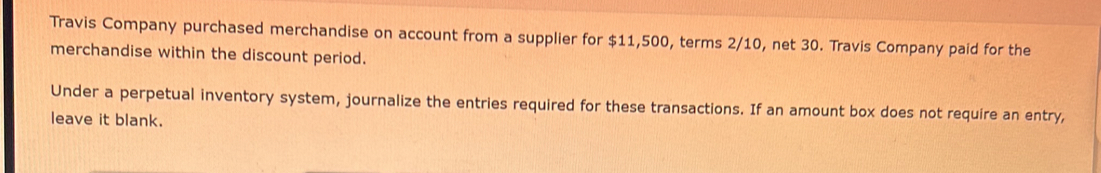 Travis Company purchased merchandise on account from a supplier for $11,500, terms 2/10, net 30. Travis Company paid for the 
merchandise within the discount period. 
Under a perpetual inventory system, journalize the entries required for these transactions. If an amount box does not require an entry, 
leave it blank.