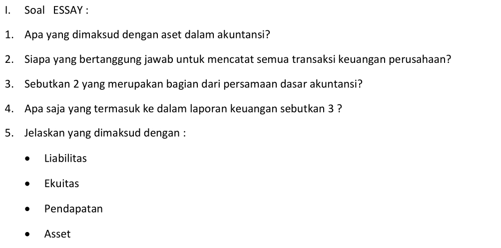 Soal ESSAY :
1. Apa yang dimaksud dengan aset dalam akuntansi?
2. Siapa yang bertanggung jawab untuk mencatat semua transaksi keuangan perusahaan?
3. Sebutkan 2 yang merupakan bagian dari persamaan dasar akuntansi?
4. Apa saja yang termasuk ke dalam laporan keuangan sebutkan 3 ?
5. Jelaskan yang dimaksud dengan :
Liabilitas
Ekuitas
Pendapatan
Asset