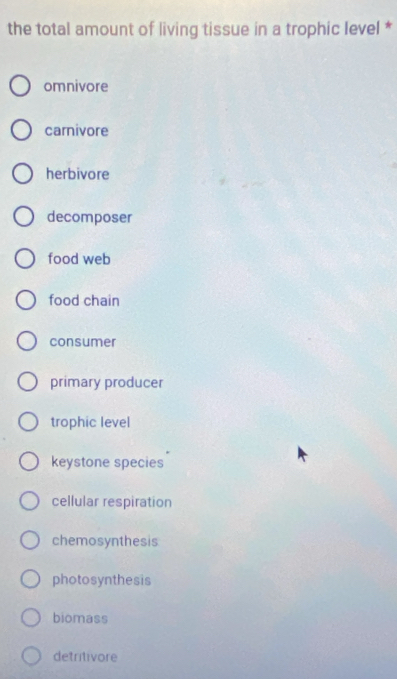 the total amount of living tissue in a trophic level *
omnivore
carnivore
herbivore
decomposer
food web
food chain
consumer
primary producer
trophic level
keystone species
cellular respiration
chemosynthesis
photosynthesis
biomass
detritivore