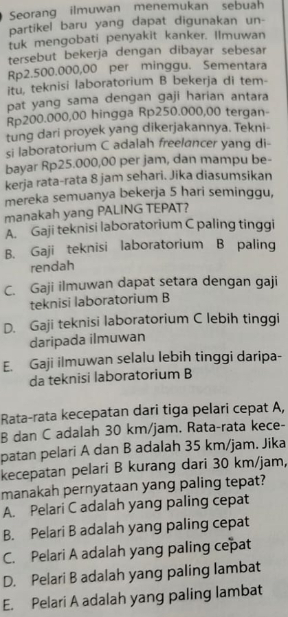 Seorang ilmuwan menemukan sebuah
partikel baru yang dapat digunakan un-
tuk mengobati penyakit kanker. Ilmuwan
tersebut bekerja dengan dibayar sebesar
Rp2.500.000,00 per minggu. Sementara
itu, teknisi laboratorium B bekerja di tem-
pat yang sama dengan gaji harian antara
Rp200.000,00 hingga Rp250.000,00 tergan-
tung dari proyek yang dikerjakannya. Tekni-
si laboratorium C adalah freelancer yang di-
bayar Rp25.000,00 per jam, dan mampu be-
kerja rata-rata 8 jam sehari. Jika diasumsikan
mereka semuanya bekerja 5 hari seminggu,
manakah yang PALING TEPAT?
A. Gaji teknisi laboratorium C paling tinggi
B. Gaji teknisi laboratorium B paling
rendah
C. Gaji ilmuwan dapat setara dengan gaji
teknisi laboratorium B
D. Gaji teknisi laboratorium C lebih tinggi
daripada ilmuwan
E. Gaji ilmuwan selalu lebih tinggi daripa-
da teknisi laboratorium B
Rata-rata kecepatan dari tiga pelari cepat A,
B dan C adalah 30 km/jam. Rata-rata kece-
patan pelari A dan B adalah 35 km/jam. Jika
kecepatan pelari B kurang dari 30 km/jam,
manakah pernyataan yang paling tepat?
A. Pelari C adalah yang paling cepat
B. Pelari B adalah yang paling cepat
C. Pelari A adalah yang paling cepat
D. Pelari B adalah yang paling lambat
E. Pelari A adalah yang paling lambat