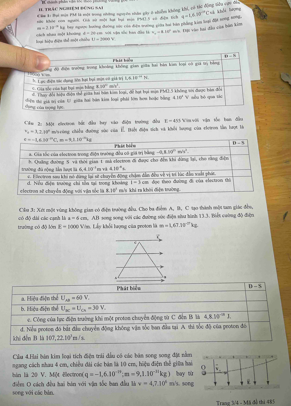 thành phần vận tốc theo phường vường
I. tRÁC NGHIệM đÚnG SAi
Câu 1: Bụi mịn PM là một trong những nguyên nhân gây ô nhiễm không khí, có tác động tiêu cực đến
sức khỏe con người. Giả sử một hạt bụi mịn PM2.5 có điện tích q=1,6.10^(-19)Cv và khối lượng
m=2.10^(-28)k kg bay ngược hướng đường sức của điện trường giữa hai bản phẳng kim loại đặt song song,
cách nhau một khoảng d=20 cm với vận tốc ban đầu là v_o=8.10^6m/s /s. Đặt vào hai đầu của bản kim
loại hiệu điện thế một chiều U=2000V.
Câu 2: Một electron bắt đầu bay vào điện trường đều E=455 V/m với vận tốc ban đầu
V_0=3,2.10^6 m/scùng chiều đường sức của vector E. Biết điện tích và khối lượng của elctron lần lượt là
Câu 3: Xét một vùng không gian có điện trường đều. Cho ba điểm A, B, C tạo thành một tam giác đều,
có độ dài các cạnh là a=6cm 1, AB song song với các đường sức điện như hình 13.3. Biết cường độ điện
trường có độ lớn E=1000V/m Lấy khối lượng của proton là m=1,67.10^(-27)kg.
E
c
B
Câu 4.Hai bản kim loại tích điện trái dấu có các bản song song đặt nằm
ngang cách nhau 4 cm, chiều dài các bản là 10 cm, hiệu điện thế giữa hai
bản là 20 V. Một êlectron( q=-1,6.10^(-19);m=9,1.10^(-31)kg) bay từ
điểm O cách đều hai bản với vận tốc ban đầu là v=4,7.10^6m/s. song
song với các bản.
Trang 3/4 - Mã đề thi 485