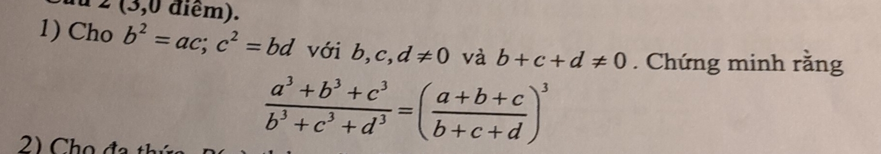 2 (3,0 điểm). 
1) Cho b^2=ac; c^2=bd với b, c, d!= 0 và b+c+d!= 0. Chứng minh rằng 
2) Cho đa
 (a^3+b^3+c^3)/b^3+c^3+d^3 =( (a+b+c)/b+c+d )^3