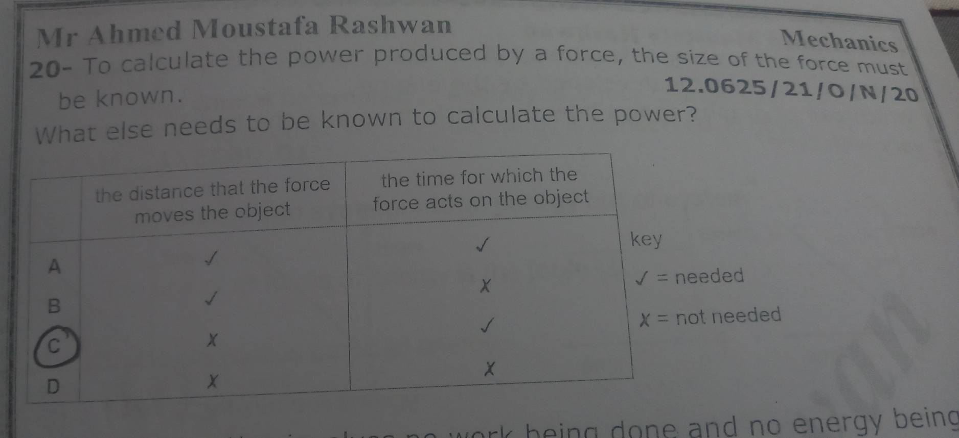 Mr Ahmed Moustafa Rashwan
Mechanics
20- To calculate the power produced by a force, the size of the force must
be known.
12.0625/21/O/N/20
What else needs to be known to calculate the power?
ded
needed
wor k being done and no energy being