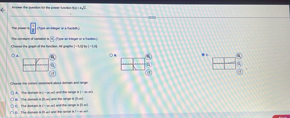 Answer the question for the power function f(x)=4sqrt(x). 
The power is  1/2  (Type an integer or a fraction.)
The constant of variation is 4. (Type an integer or a fraction.)
Choose the graph of the function. All graphs [-5,5] by [-5,5].
A.
B.
c. a
a
z
Choose the correct statement about domain and range.
A. The domain is (-∈fty ,∈fty ) and the range is (-∈fty ,∈fty ).
B. The domain is [0,∈fty ) and the range is [0,∈fty ).
C. The domain is (-∈fty ,∈fty ) and the range is [0,∈fty ).
D. The domain is f0.∞) and the range is (-∈fty .∈fty ).