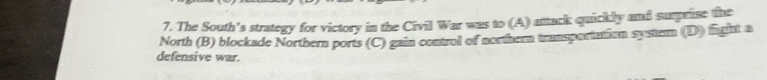 The South's strategy for victory in the Civil War was to (A) atack quickly and sumprise the
North (B) blockade Northern ports (C) gain control of norther transportation system (D) fight a
defensive war.