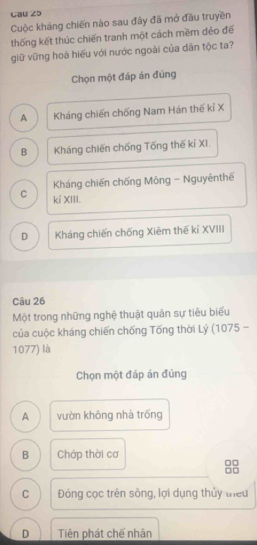 Cau 25
Cuộc kháng chiến nào sau đây đã mở đầu truyền
thống kết thúc chiến tranh một cách mềm dẻo đế
giữ vững hoà hiếu với nước ngoài của dân tộc ta?
Chọn một đáp án đúng
A Kháng chiến chống Nam Hán thế kỉ X
B Kháng chiến chống Tống thế kỉ XI.
Kháng chiến chống Mông - Nguyênthế
C kỉ XIII.
D Kháng chiến chống Xiêm thế kỉ XVIII
Câu 26
Một trong những nghệ thuật quân sự tiêu biểu
của cuộc kháng chiến chống Tống thời Lý (1075 -
1077) là
Chọn một đáp án đúng
A vườn không nhà trống
B Chớp thời cơ
C Đóng cọc trên sông, lợi dụng thủy theu
D Tiên phát chế nhân