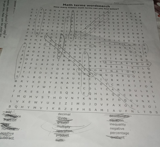 Math terms wordsearch
How many hidden math terms can you find below?
: F ~ 。 u 1 E D E h  R × p e. q A H W H S O R B
G 『 T 2 Q M K Q a z r B T P D n J I R V R C H
 F E τ u × Q E E P F D L 1 P A K N P V N K
P 1 A A J Q D R Y v B R,
L z T 。 3 τ 。 w A M D T C s p Q  Q Q C M J N 。 N1 P S T P Z T
N 0 s R T D C v is τ R D V O LS D X P  L J L
D B U w N I w 1 i r R C
F Q u K A F A D Y ① C D B V JM U A D W F
M K w E 5 P T I X F K T C S G X G M
w x M E G  E z J  N P M U V L A M ； C E D V Z Z / D
× H 。 E E Y L P L T C L U M X
D U A U D D A B u w SUM Q VE Q V N XEL L
D
T H R F L S T  C Y QD O KI Z P U U C L Q S X A
C  A G X E L O N E A M DT W Y OE YR WY U S Y
A W F A N L Z R R E H A N S A Q I E O W K S N D
R O Z D E P T T B M C M F HI T R o tA R e m u N
τ / P P L A P O C E O R R F N R E H B X S I K J L Q
B K Z U L I T O D UN D É N O M I N A T OR K O W
U T I E D U S GA E G Q R RO W N Q K B Q O  L C C
S N L B G T K R G A U V E C T I U B K F X F T T U
B R Y X D S Y A N A G C N U U O T C M Ι Κ J F O K
B D Y T F W T F L Κ Y Κ C O L T C A R S D U L X L
J Z R E S I B I S Q K J E Q H L A Q UC R K V R V
I M G M V S T H D V N T K N H S K F D Q U V N X L
L V X E W Y U K I Z I M D J D V F A X O E F S O J
B Q H Y M V I K R Z E P H S A M I A U F N L T B S
add decimal denominator
difference divide equation
fraction greater inequality
ess multiply
numerator negative
positive operation percentage
subtract sum product quatient