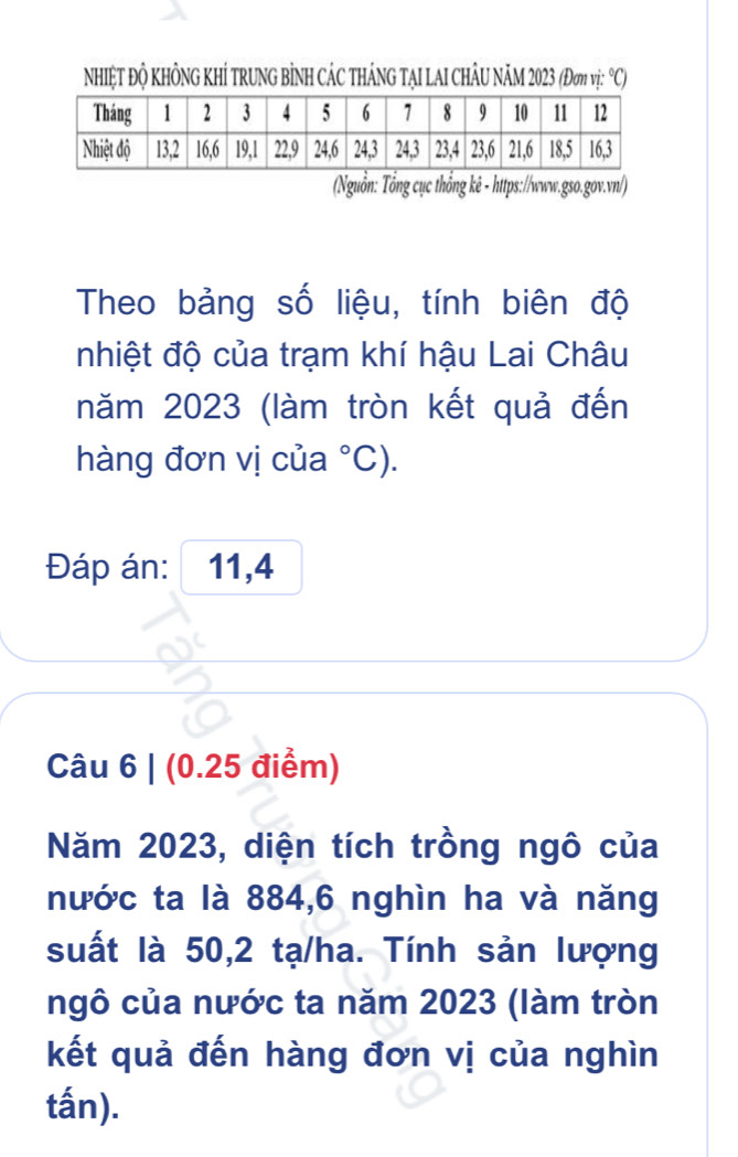 NhIỆT ĐỘ KHÔNG KHÍ TRUNG BÌNH CÁC THÁNG TẠI LAI CHÂU NÂM 2023 (Đơm vị: °C) 
(Nguồn: Tổng cục thồng kê - https://www.gso.gov.vn/) 
Theo bảng số liệu, tính biên độ 
nhiệt độ của trạm khí hậu Lai Châu 
năm 2023 (làm tròn kết quả đến 
hàng đơn vị của°C). 
Đáp án: 11,4
Câu 6 | (0.25 điểm) 
Năm 2023, diện tích trồng ngô của 
nước ta là 884, 6 nghìn ha và năng 
suất là 50,2 tạ/ha. Tính sản lượng 
ngô của nước ta năm 2023 (làm tròn 
kết quả đến hàng đơn vị của nghìn 
tấn).