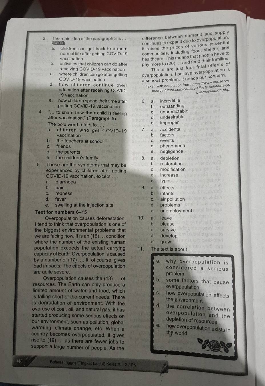 The main idea of the paragraph 3 is .. difference between demand and supply
HOTS
continues to expand due to overpopulation,
a. children can get back to a more it raises the prices of various essential
normal life after getting COVID-19 commodities, including food, shelter, and
vaccination
healthcare. This means that people have to
b. activities that children can do after pay more to (20) ... and feed their families.
receiving COVID-19 vaccination Those are just four fatal effects of
c. where children can go after getting overpopulation. I believe overpopulation is
COVID-19 vaccination
a serious problem. It needs our concern.
d. how children continue their Taken with adaptation from: https://www.conserve-
education after receiving COVID- energy-future.com/causes-effects-solutions-of-
overpopulation.php.
19 vaccination
e. how children spend their time after 6. a. incredible
getting COVID-19 vaccination b. outstanding
4. “. to share how their child is feeling c. unpredictable
after vaccination." (Paragraph 5) d. undesirable
The bold word refers to .... e. improper
a. children who get COVID-19 7. a. accidents
vaccination b. factors
b. the teachers at school c. events
c. friends d. phenomena
d. the parents e. negligence
e. the children's family 8. a. depletion
5. These are the symptoms that may be b. restoration
experienced by children after getting c. modification
COVID-19 vaccination, except ….. d. increase
a. diarrhoea e. types
b. pain 9. a. effects
c. redness b. infants
d. fever c. air pollution
e. swelling at the injection site d. problems
Text for numbers 6-15 e. unemployment
Overpopulation causes deforestation. 10. a. leave
I tend to think that overpopulation is one of b. please
the biggest environmental problems that c. survive
we are facing now. It is an (16) ... condition d. develop
where the number of the existing human e. grow
population exceeds the actual carrying 11. The text is about ..
capacity of Earth. Overpopulation is caused
by a number of (17) .... It, of course, gives a. why overpopulation is
bad impacts. The effects of overpopulation considered a serious 
are quite severe. problem
Overpopulation causes the (18) ... of b. some factors that cause
resources. The Earth can only produce a overpopulation
limited amount of water and food, which c. how overpopulation affects
is falling short of the current needs. There the environment
is degradation of environment. With the
d. the correlation between
overuse of coal, oil, and natural gas, it has overpopulation and the
started producing some serious effects on
depletion of resources
our environment, such as pollution, global e. how overpopulation exists in
warming, climate change, etc. When a the world
country becomes overpopulated, it gives
rise to (19) ... as there are fewer jobs to
support a large number of people. As the
38 Bahasa Inggris (Tingkat Lanjut) Kelas  a XI-2/PN