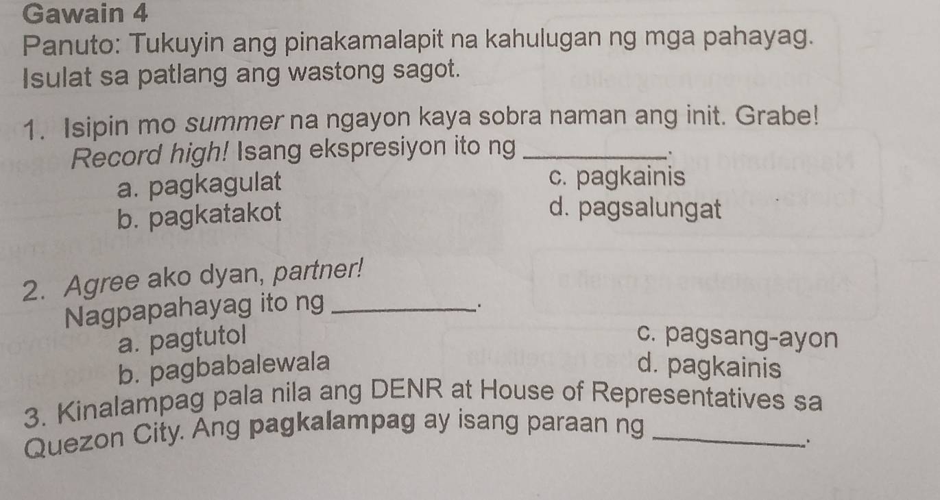 Gawain 4
Panuto: Tukuyin ang pinakamalapit na kahulugan ng mga pahayag.
Isulat sa patlang ang wastong sagot.
1. Isipin mo summer na ngayon kaya sobra naman ang init. Grabe!
Record high! Isang ekspresiyon ito ng_
.
a. pagkagulat c. pagkainis
b. pagkatakot
d. pagsalungat
2. Agree ako dyan, partner!
Nagpapahayag ito ng_
a. pagtutol c. pagsang-ayon
b. pagbabalewala d. pagkainis
3. Kinalampag pala nila ang DENR at House of Representatives sa
Quezon City. Ang pagkalampag ay isang paraan ng_