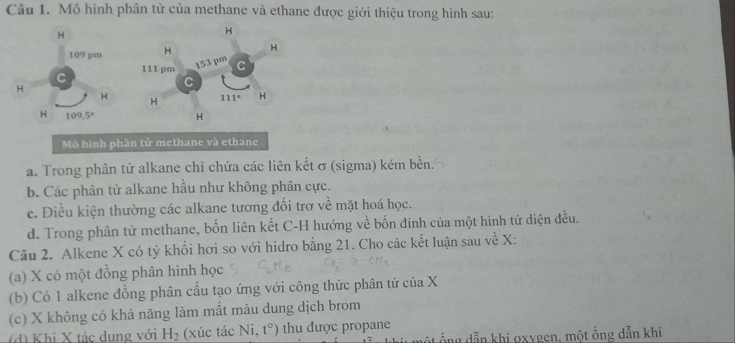 Mô hình phân tử của methane và ethane được giới thiệu trong hình sau:
H
H
109 pm
H
H
111 pm 153 pm C
C
H
a
H H
111° H
H 109,5°
H
Mô hình phân tử methane và ethane
a. Trong phân tử alkane chi chứa các liên kết σ (sigma) kém bền.
b. Các phân tử alkane hầu như không phân cực.
c. Điều kiện thường các alkane tương đối trơ về mặt hoá học.
d. Trong phân tử methane, bốn liên kết C-H hướng về bốn đỉnh của một hình tứ diện đều.
Câu 2. Alkene X có tỷ khối hơi so với hidro bằng 21. Cho các kết luận sau về X :
(a) X có một đồng phân hình học
(b) Có 1 alkene đồng phân cấu tạo ứng với công thức phân tử của X
(c) X không có khả năng làm mất màu dung dịch brom
(d) Khi X tác dung với H_2 (xúc tác Ni, t°) thu được propane
ộ ng dẫn khí oxygen, một ống dẫn khí