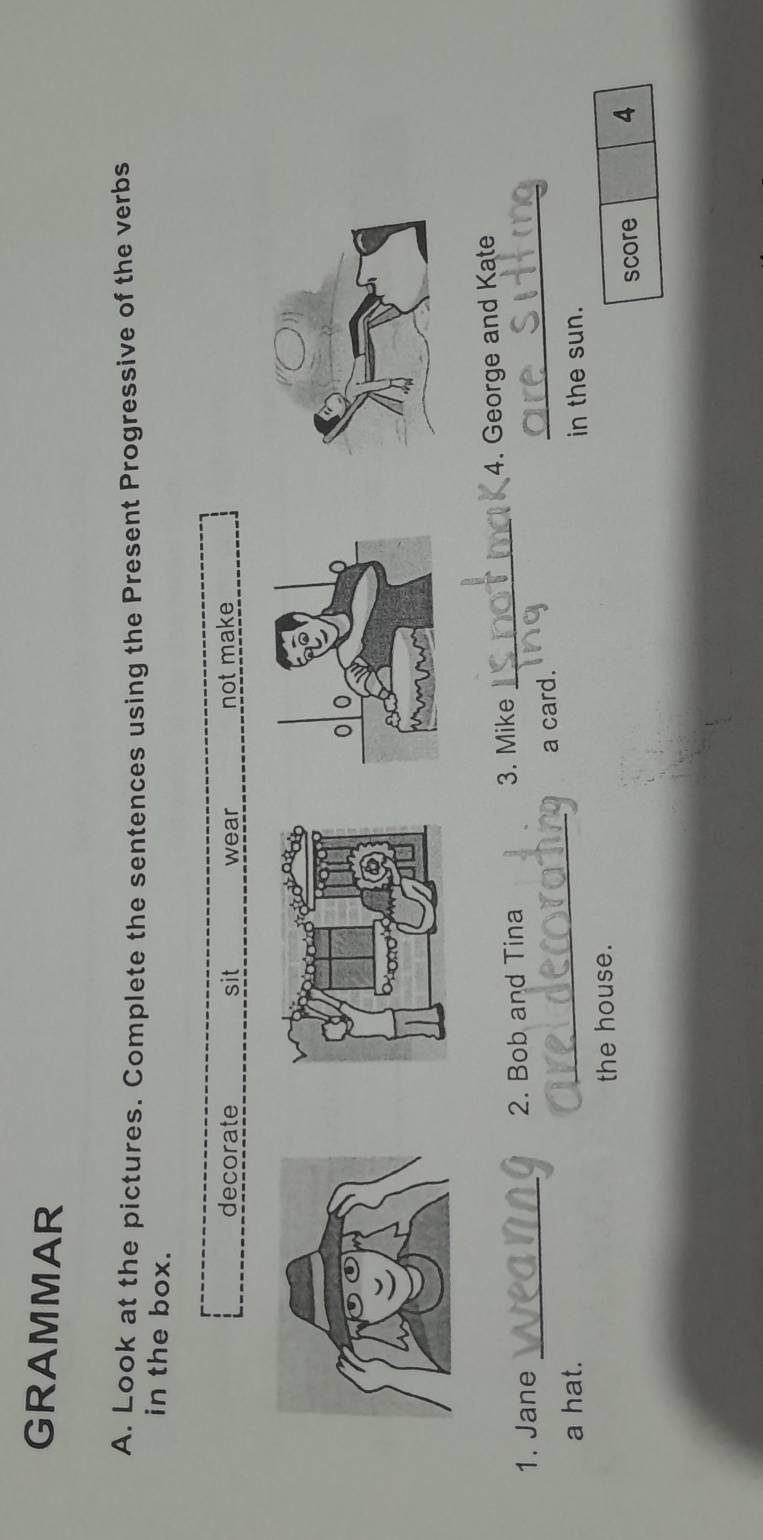 GRAMMAR 
A, Look at the pictures. Complete the sentences using the Present Progressive of the verbs 
in the box. 
decorate sit wear not make 
_ 
1. Jane _2. Bob and Tina 3. Mike _4. George and Kate 
a hat. _a card. 
in the sun. 
the house. 
score 4