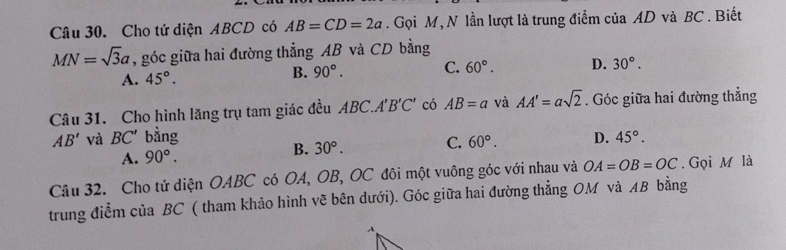 Cho tứ diện ABCD có AB=CD=2a. Gọi M, N lần lượt là trung điểm của AD và BC. Biết
MN=sqrt(3)a , góc giữa hai đường thẳng AB và CD bằng
C. 60°.
A. 45°. D. 30°.
B. 90°. 
Câu 31. Cho hình lăng trụ tam giác đều ABC. A'B'C' có AB=a và AA'=asqrt(2). Góc giữa hai đường thẳng
AB' và BC' bằng D. 45°.
A. 90°.
B. 30°.
C. 60°. 
Câu 32. Cho tứ diện OABC có OA, OB, OC đôi một vuông góc với nhau và OA=OB=OC. Gọi M là
trung điểm của BC ( tham khảo hình vẽ bên dưới). Góc giữa hai đường thẳng OM và AB bằng