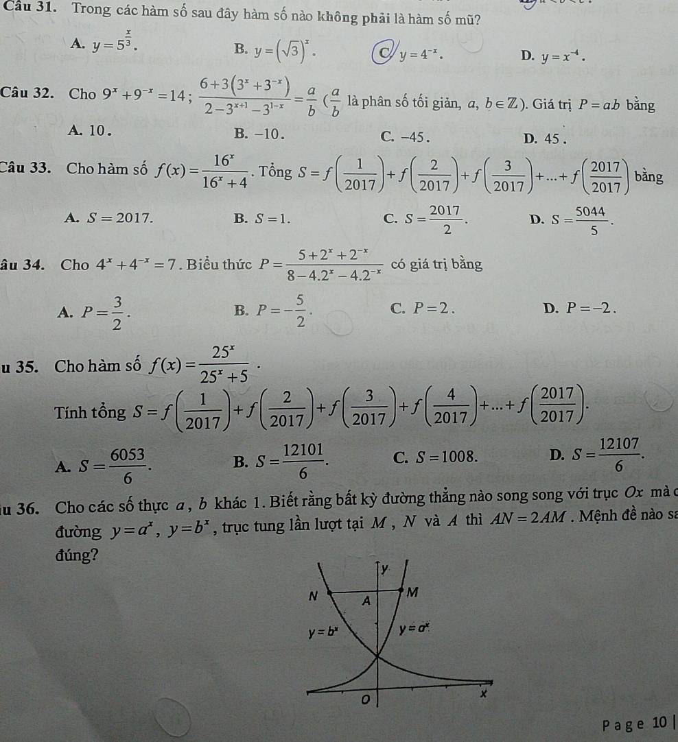 Cầu 31. Trong các hàm số sau đây hàm số nào không phải là hàm số mũ?
A. y=5^(frac x)3.
B. y=(sqrt(3))^x. C y=4^(-x).
D. y=x^(-4).
Câu 32. Cho 9^x+9^(-x)=14; (6+3(3^x+3^(-x)))/2-3^(x+1)-3^(1-x) = a/b ( a/b  là phân số tối giản, a,b∈ Z). Giá trị P=ab bàng
A. 10 . B. -10 . C. -45 . D. 45 .
Câu 33. Cho hàm số f(x)= 16^x/16^x+4 . Tổng S=f( 1/2017 )+f( 2/2017 )+f( 3/2017 )+...+f( 2017/2017 ) bằng
A. S=2017. B. S=1. C. S= 2017/2 . D. S= 5044/5 .
âu 34. Cho 4^x+4^(-x)=7. Biểu thức P= (5+2^x+2^(-x))/8-4.2^x-4.2^(-x)  có giá trị bằng
B.
C. P=2.
A. P= 3/2 . P=- 5/2 . D. P=-2.
u 35. Cho hàm số f(x)= 25^x/25^x+5 .
Tính tổng S=f( 1/2017 )+f( 2/2017 )+f( 3/2017 )+f( 4/2017 )+...+f( 2017/2017 ).
A. S= 6053/6 . S= 12101/6 . C. S=1008. D. S= 12107/6 .
B.
du 36. Cho các số thực a, b khác 1. Biết rằng bất kỳ đường thẳng nào song song với trục Ox mà c
đường y=a^x,y=b^x , trục tung lần lượt tại M , N và A thì AN=2AM. Mệnh đề nào sa
đúng?
P a g e 10 |