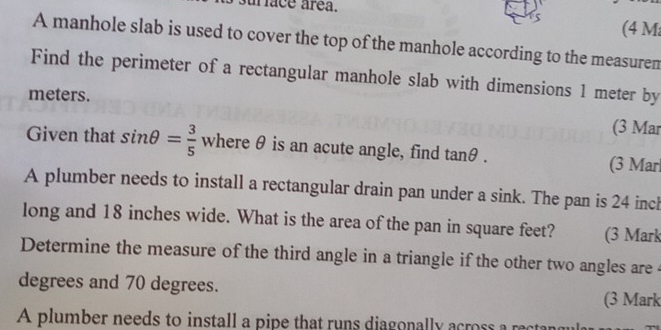 ur face área. 
(4 M
A manhole slab is used to cover the top of the manhole according to the measuren 
Find the perimeter of a rectangular manhole slab with dimensions 1 meter by 
meters. 
(3 Mar 
Given that sin θ = 3/5  where θ is an acute angle, find tan θ. (3 Mar 
A plumber needs to install a rectangular drain pan under a sink. The pan is 24 incl
long and 18 inches wide. What is the area of the pan in square feet? (3 Mark 
Determine the measure of the third angle in a triangle if the other two angles are
degrees and 70 degrees. (3 Mark 
A plumber needs to install a pipe that runs diagonally across a rectar