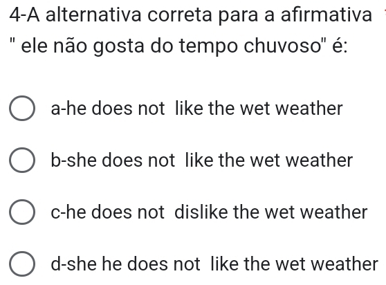 4-A alternativa correta para a afirmativa
'' ele não gosta do tempo chuvoso' é:
a-he does not like the wet weather
b-she does not like the wet weather
c-he does not dislike the wet weather
d-she he does not like the wet weather