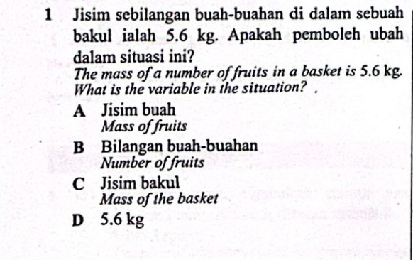 Jisim sebilangan buah-buahan di dalam sebuah
bakul ialah 5.6 kg. Apakah pemboleh ubah
dalam situasi ini?
The mass of a number of fruits in a basket is 5.6 kg.
What is the variable in the situation?
A Jisim buah
Mass of fruits
B Bilangan buah-buahan
Number of fruits
C Jisim bakul
Mass of the basket
D 5.6 kg