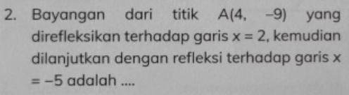 Bayangan dari titik A(4,-9) yang 
direfleksikan terhadap garis x=2 , kemudian 
dilanjutkan dengan refleksi terhadap garis x
=-5 adalah ....