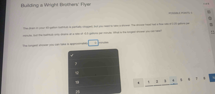 Building a Wright Brothers' Flyer 
A cf B 
POSSIBLE POINTS: 5 a 
τ 
The drain in your 45-gallon bathtub is partially clogged, but you need to take a shower. The shower head had a flow rate of 2.25 gallons per
minute, but the bathtub only drains at a rate of -0.5 gallons per minute. What is the longest shower you can take? 
The longest shower you can take is approximately 0 minutes
7
12
19
4 1 2 3 4 5 6 7 8 N
25