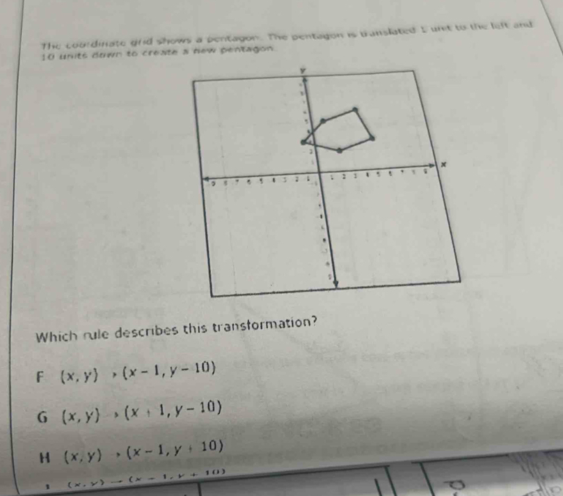 The cou dinate grid shows a bentagon. The pentagon is translated I unit to the left and
10 units down to create a dew pentagon
Which rule describes this transformation?
F (x,y)>(x-1,y-10)
G (x,y)to (x+1,y-10)
H (x,y),(x-1,y+10)
10) 
1 (* . )