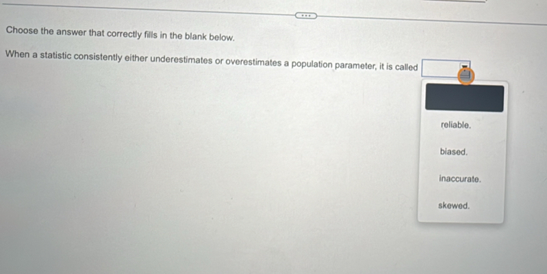 Choose the answer that correctly fills in the blank below.
When a statistic consistently either underestimates or overestimates a population parameter, it is called
reliable.
biased.
inaccurate.
skewed.