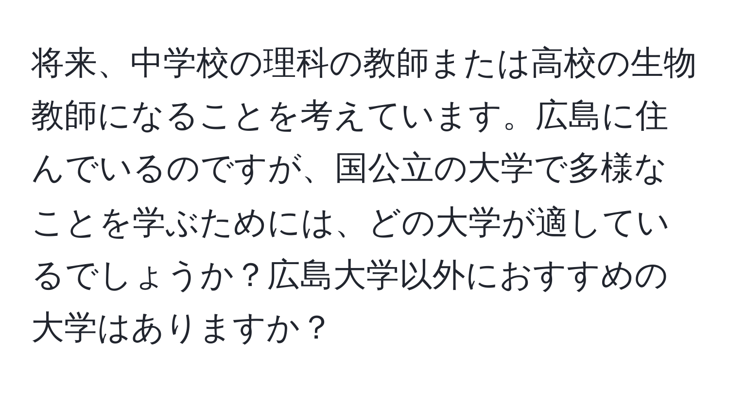 将来、中学校の理科の教師または高校の生物教師になることを考えています。広島に住んでいるのですが、国公立の大学で多様なことを学ぶためには、どの大学が適しているでしょうか？広島大学以外におすすめの大学はありますか？