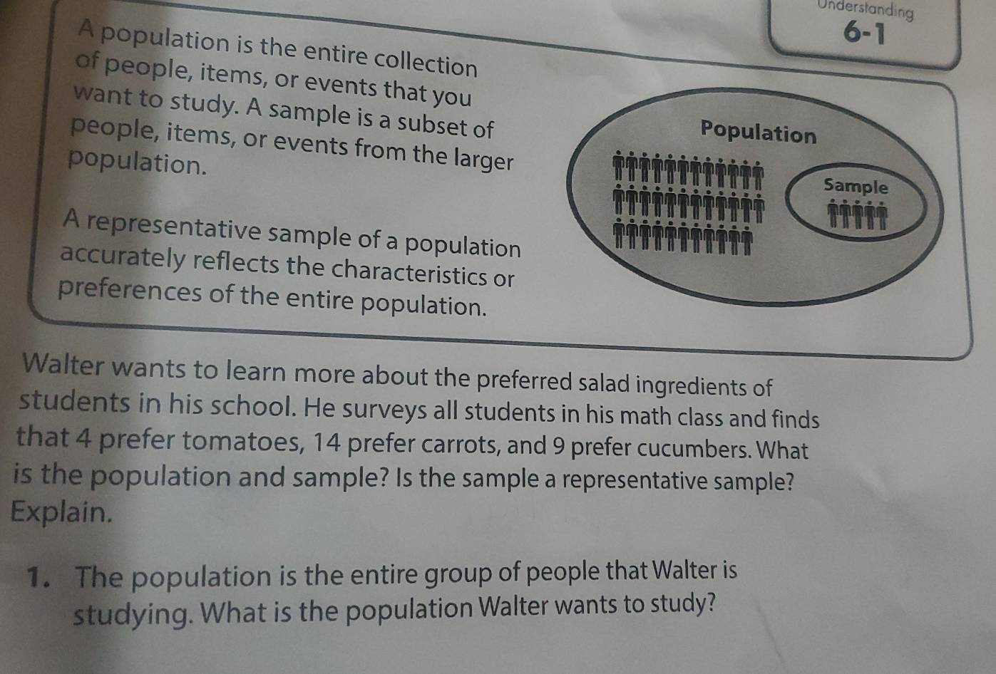 Understanding 
6- 
A population is the entire collection 
of people, items, or events that you 
want to study. A sample is a subset of 
people, items, or events from the larger 
population. 
A representative sample of a population 
accurately reflects the characteristics or 
preferences of the entire population. 
Walter wants to learn more about the preferred salad ingredients of 
students in his school. He surveys all students in his math class and finds 
that 4 prefer tomatoes, 14 prefer carrots, and 9 prefer cucumbers. What 
is the population and sample? Is the sample a representative sample? 
Explain. 
1. The population is the entire group of people that Walter is 
studying. What is the population Walter wants to study?