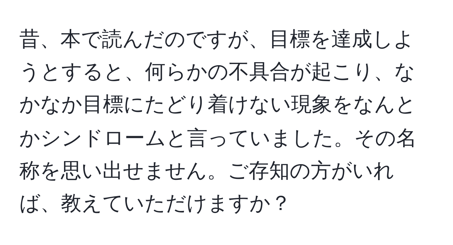 昔、本で読んだのですが、目標を達成しようとすると、何らかの不具合が起こり、なかなか目標にたどり着けない現象をなんとかシンドロームと言っていました。その名称を思い出せません。ご存知の方がいれば、教えていただけますか？