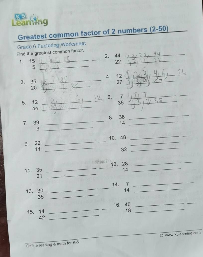 KS 
Learing 
Greatest common factor of 2 numbers (2-50) 
Grade 6 Factoring Worksheet 
Find the greatest common factor._ 
1. 15 __2. 44 _ 
_ 
22 
_5 
_ 
3. 35 __4. 12 __ 
_ 
27
20
_ 
5. 12 __6. 7 __ 
_
35
44
_ 
_ 
7. 39 __8. 38 _ 
_ 
14 
9 
9. 22 __10. 48 _ 
_ 
_ 
11
32
__ 
__ 
_ 
_ 
_ 
12. 28
_ 
11. 35 14 
21 
_ 
14. 7 _ 
_ 
_ 
13. 30 14 
__ 
35 
_ 
15. 14 __16. 40 __ 
_ 
18 
42 
Online reading & math for K-5 www.k5learning.com