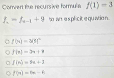 Convert the recursive formula f(1)=3
f_n=f_n-1+9 to an explicit equation.
f(n)=3(9)^n
f(n)=3n+9
f(n)=9n+3
f(n)=9n-6