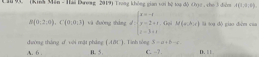 Cầu 93. ' (Kinh Môn - Hải Dương 2019) Trong không gian với hệ toạ độ Oxyz , cho 3 điểm A(1:0:0).
B(0:2:0).C(0:0:3) và đường thắng d:beginarrayl x=-t y=2+t z=3+tendarray.. Gọi M(a;b;c) là toạ độ giao diểm của
đường thắng đ với mặt phẳng (ABC). Tính tông S=a+b-c.
A. 6. B. 5. C. -7. D. 1 1 .