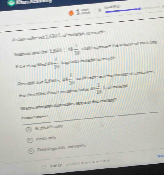am Academy
Loveé E G
1
A cllass colenter 2 451) L of materrais to resycle.
Tegma s fa 2.650/ 49 1/10  could represent the volume of each bag 
if te cas fer []  11/10  tags wit naterfal to nepde.
Pen sad fat 2.650/ 49 1/10  could rgmsent de number of conainers
teclas filed Teach comainer holds 49  1/10  L ofmatera^(a^-)^-) 
hose interpreation makes sense in this comext?
C 1 wer
Tegnad's any
o Pemi's any
Both Reginald's and Peni's
Sko
3af 12
