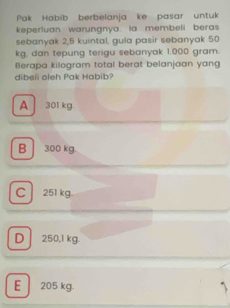 Pak Habib berbelanja ke pasar untuk
keperluan warungnya. la membeli beras
sebanyak 2,5 kuintal, gula pasir sebanyak 50
kg, dan tepung terigu sebanyak 1.000 gram.
Berapa kilogram total berat belanjaan yang
dibeli oleh Pak Habib?
A 301 kg.
B 300 kg.
C 251 kg.
D 250,1 kg.
E 205 kg.