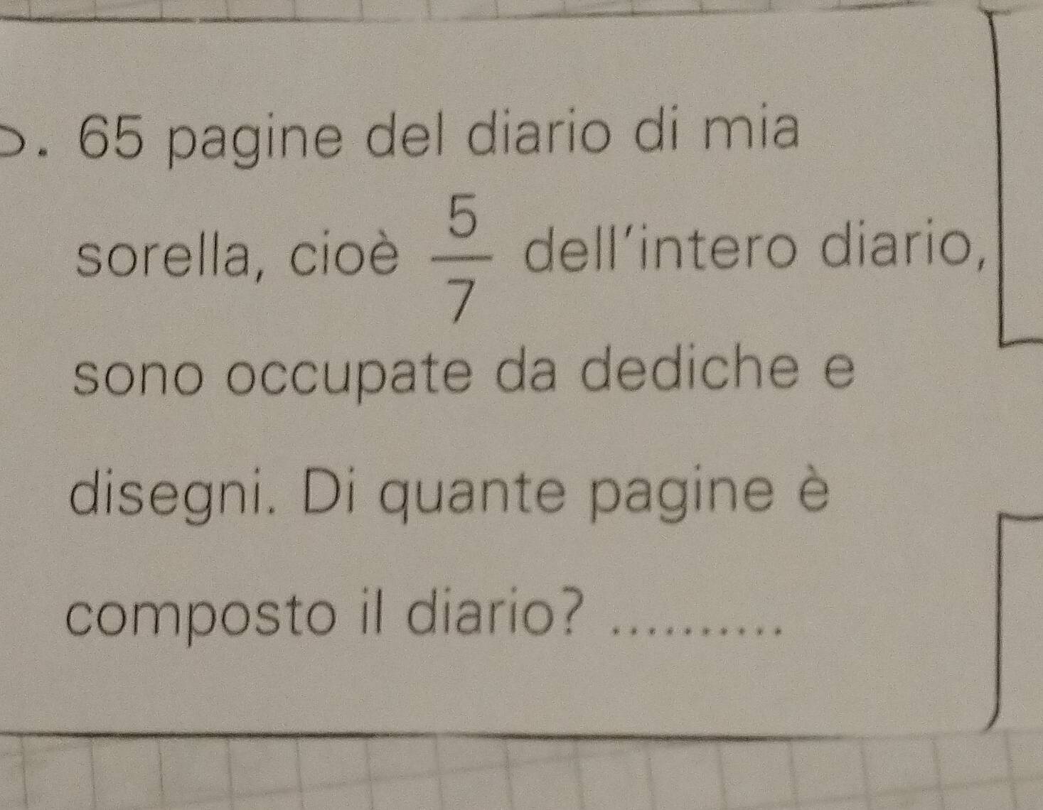 65 pagine del diario dí mia 
sorella, cioè  5/7  dell´intero diario, 
sono occupate da dediche e 
disegni. Di quante pagine è 
composto il diario? _