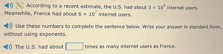 According to a recent estimate, the U.S. had about 3* 10^8 internet users. 
Meanwhile, France had about 6* 10^7 internet users. 
Use these numbers to complete the sentence below. Write your answer in standard form, 
without using exponents. 
The U.S. had about □ times as many internet users as France.