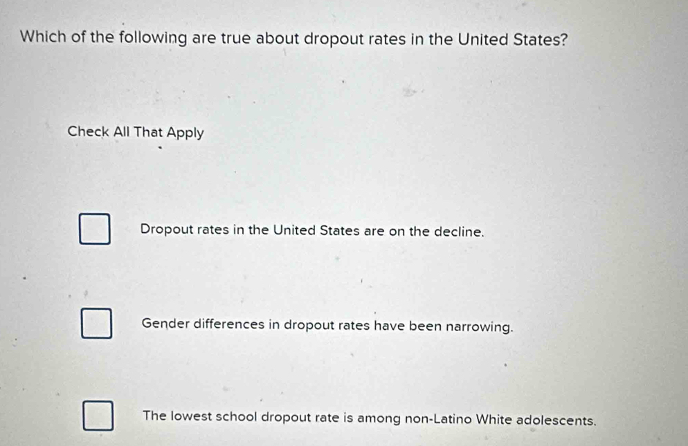 Which of the following are true about dropout rates in the United States?
Check All That Apply
Dropout rates in the United States are on the decline.
Gender differences in dropout rates have been narrowing.
The lowest school dropout rate is among non-Latino White adolescents.